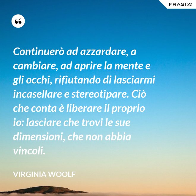 Continuerò ad azzardare, a cambiare, ad aprire la mente e gli occhi, rifiutando di lasciarmi incasellare e stereotipare. Ciò che conta è liberare il proprio io: lasciare che trovi le sue dimensioni, che non abbia vincoli. - Virginia Woolf