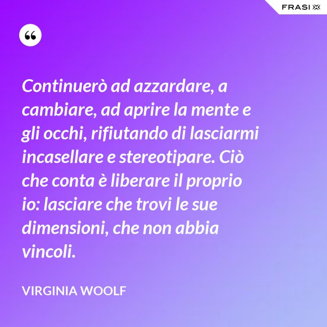 Continuerò ad azzardare, a cambiare, ad aprire la mente e gli occhi, rifiutando di lasciarmi incasellare e stereotipare. Ciò che conta è liberare il proprio io: lasciare che trovi le sue dimensioni, che non abbia vincoli. - Virginia Woolf
