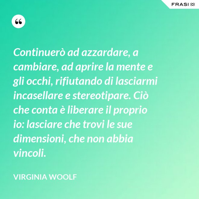 Continuerò ad azzardare, a cambiare, ad aprire la mente e gli occhi, rifiutando di lasciarmi incasellare e stereotipare. Ciò che conta è liberare il proprio io: lasciare che trovi le sue dimensioni, che non abbia vincoli. - Virginia Woolf