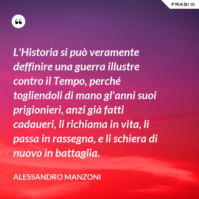 L'Historia si può veramente deffinire una guerra illustre contro il Tempo, perché togliendoli di mano gl'anni suoi prigionieri, anzi già fatti cadaueri, li richiama in vita, li passa in rassegna, e li schiera di nuovo in battaglia. - Alessandro Manzoni