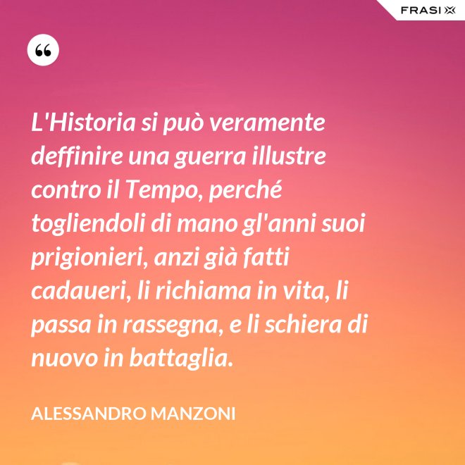 L'Historia si può veramente deffinire una guerra illustre contro il Tempo, perché togliendoli di mano gl'anni suoi prigionieri, anzi già fatti cadaueri, li richiama in vita, li passa in rassegna, e li schiera di nuovo in battaglia. - Alessandro Manzoni
