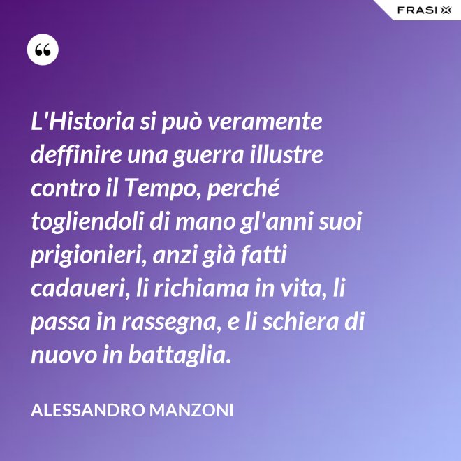 L'Historia si può veramente deffinire una guerra illustre contro il Tempo, perché togliendoli di mano gl'anni suoi prigionieri, anzi già fatti cadaueri, li richiama in vita, li passa in rassegna, e li schiera di nuovo in battaglia. - Alessandro Manzoni