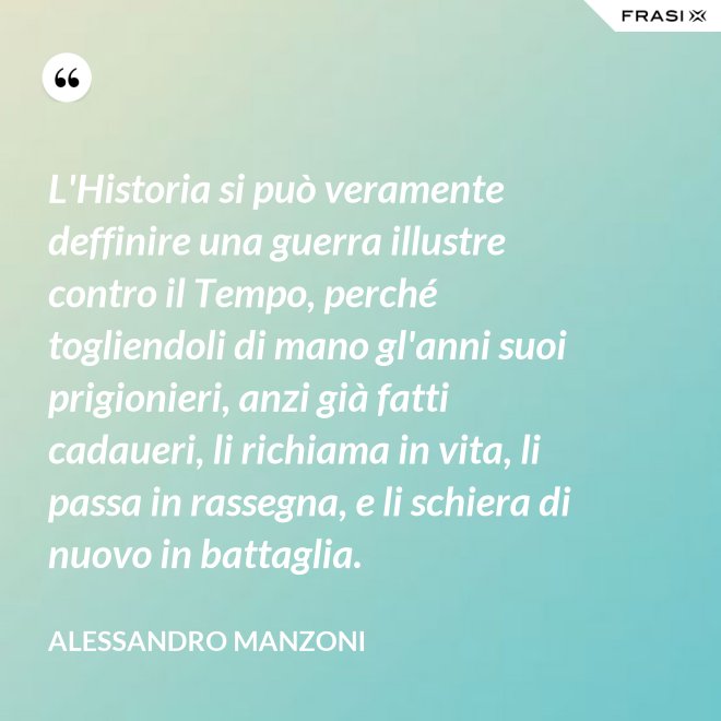 L'Historia si può veramente deffinire una guerra illustre contro il Tempo, perché togliendoli di mano gl'anni suoi prigionieri, anzi già fatti cadaueri, li richiama in vita, li passa in rassegna, e li schiera di nuovo in battaglia. - Alessandro Manzoni