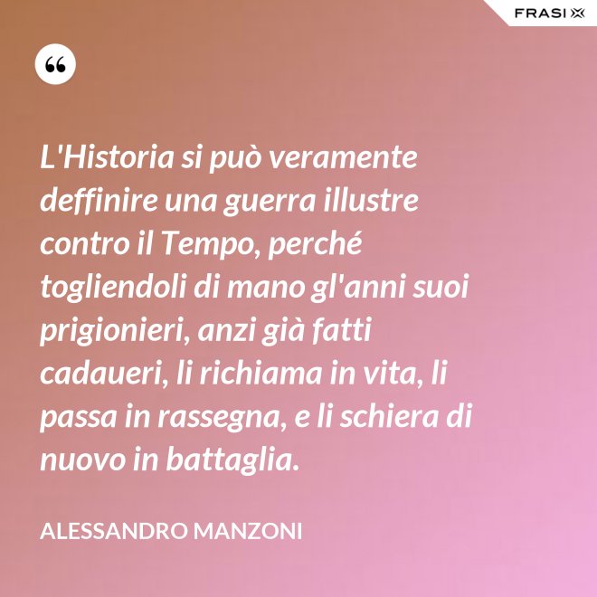 L'Historia si può veramente deffinire una guerra illustre contro il Tempo, perché togliendoli di mano gl'anni suoi prigionieri, anzi già fatti cadaueri, li richiama in vita, li passa in rassegna, e li schiera di nuovo in battaglia. - Alessandro Manzoni