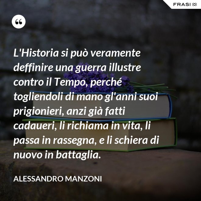 L'Historia si può veramente deffinire una guerra illustre contro il Tempo, perché togliendoli di mano gl'anni suoi prigionieri, anzi già fatti cadaueri, li richiama in vita, li passa in rassegna, e li schiera di nuovo in battaglia. - Alessandro Manzoni