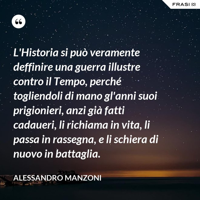 L'Historia si può veramente deffinire una guerra illustre contro il Tempo, perché togliendoli di mano gl'anni suoi prigionieri, anzi già fatti cadaueri, li richiama in vita, li passa in rassegna, e li schiera di nuovo in battaglia. - Alessandro Manzoni