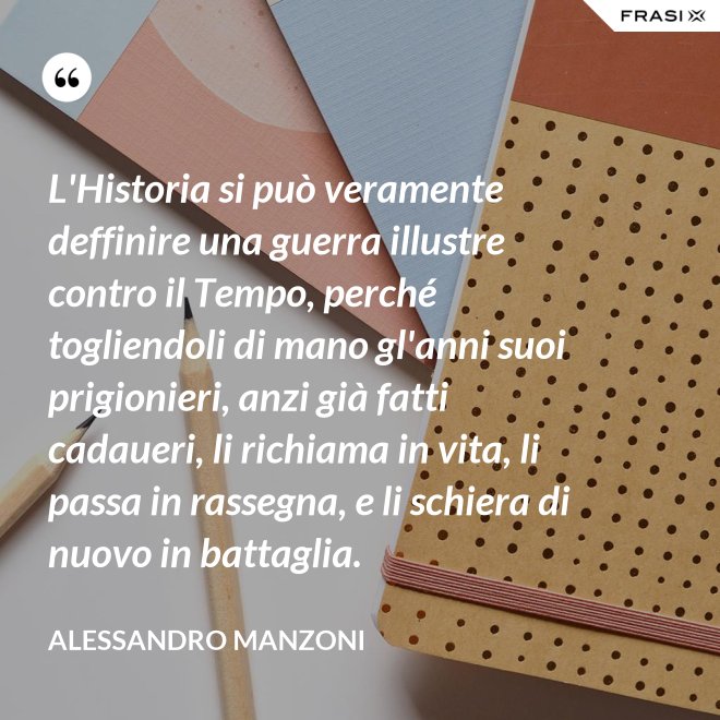 L'Historia si può veramente deffinire una guerra illustre contro il Tempo, perché togliendoli di mano gl'anni suoi prigionieri, anzi già fatti cadaueri, li richiama in vita, li passa in rassegna, e li schiera di nuovo in battaglia. - Alessandro Manzoni