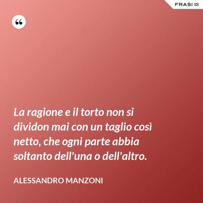 La ragione e il torto non si dividon mai con un taglio così netto, che ogni parte abbia soltanto dell'una o dell'altro. - Alessandro Manzoni