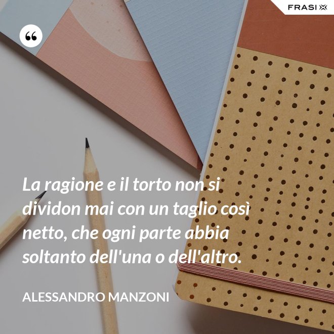 La ragione e il torto non si dividon mai con un taglio così netto, che ogni parte abbia soltanto dell'una o dell'altro. - Alessandro Manzoni