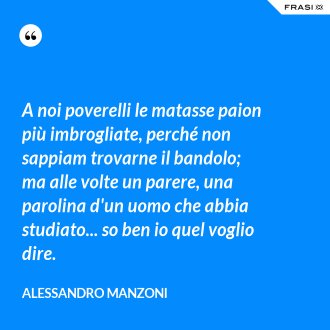 A noi poverelli le matasse paion più imbrogliate, perché non sappiam trovarne il bandolo; ma alle volte un parere, una parolina d'un uomo che abbia studiato... so ben io quel voglio dire. - Alessandro Manzoni