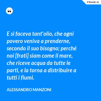 E si faceva tant'olio, che ogni povero veniva a prenderne, secondo il suo bisogno; perché noi [frati] siam come il mare, che riceve acqua da tutte le parti, e la torna a distribuire a tutti i fiumi. - Alessandro Manzoni