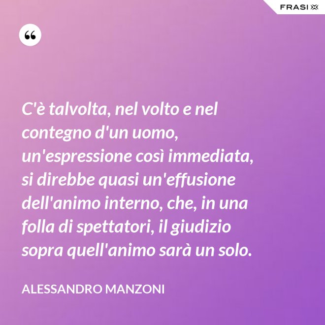 C'è talvolta, nel volto e nel contegno d'un uomo, un'espressione così immediata, si direbbe quasi un'effusione dell'animo interno, che, in una folla di spettatori, il giudizio sopra quell'animo sarà un solo. - Alessandro Manzoni