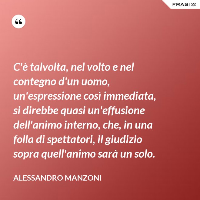 C'è talvolta, nel volto e nel contegno d'un uomo, un'espressione così immediata, si direbbe quasi un'effusione dell'animo interno, che, in una folla di spettatori, il giudizio sopra quell'animo sarà un solo. - Alessandro Manzoni
