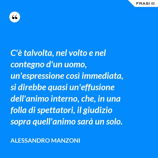 C'è talvolta, nel volto e nel contegno d'un uomo, un'espressione così immediata, si direbbe quasi un'effusione dell'animo interno, che, in una folla di spettatori, il giudizio sopra quell'animo sarà un solo. - Alessandro Manzoni