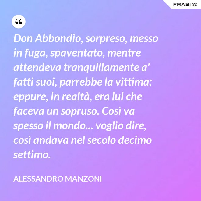 Don Abbondio, sorpreso, messo in fuga, spaventato, mentre attendeva tranquillamente a' fatti suoi, parrebbe la vittima; eppure, in realtà, era lui che faceva un sopruso. Così va spesso il mondo... voglio dire, così andava nel secolo decimo settimo. - Alessandro Manzoni
