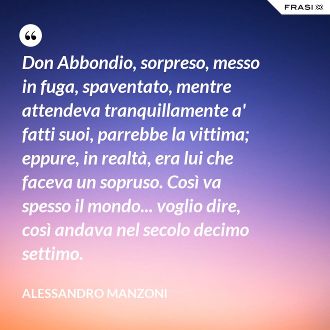 Don Abbondio, sorpreso, messo in fuga, spaventato, mentre attendeva tranquillamente a' fatti suoi, parrebbe la vittima; eppure, in realtà, era lui che faceva un sopruso. Così va spesso il mondo... voglio dire, così andava nel secolo decimo settimo. - Alessandro Manzoni