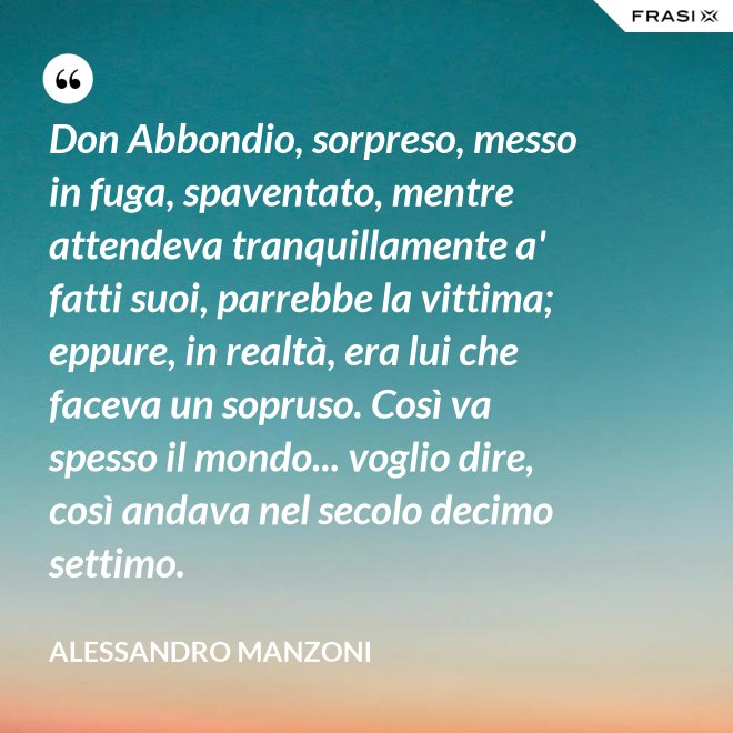 Don Abbondio, sorpreso, messo in fuga, spaventato, mentre attendeva tranquillamente a' fatti suoi, parrebbe la vittima; eppure, in realtà, era lui che faceva un sopruso. Così va spesso il mondo... voglio dire, così andava nel secolo decimo settimo. - Alessandro Manzoni