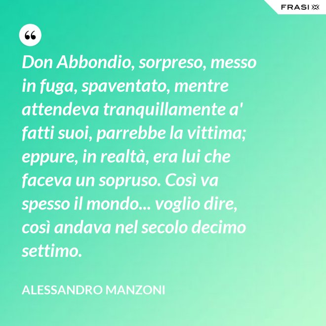 Don Abbondio, sorpreso, messo in fuga, spaventato, mentre attendeva tranquillamente a' fatti suoi, parrebbe la vittima; eppure, in realtà, era lui che faceva un sopruso. Così va spesso il mondo... voglio dire, così andava nel secolo decimo settimo. - Alessandro Manzoni