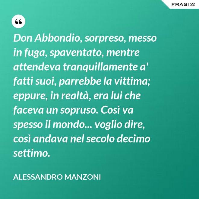 Don Abbondio, sorpreso, messo in fuga, spaventato, mentre attendeva tranquillamente a' fatti suoi, parrebbe la vittima; eppure, in realtà, era lui che faceva un sopruso. Così va spesso il mondo... voglio dire, così andava nel secolo decimo settimo. - Alessandro Manzoni