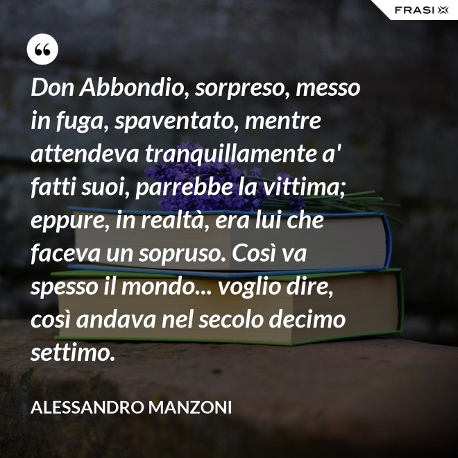 Don Abbondio, sorpreso, messo in fuga, spaventato, mentre attendeva tranquillamente a' fatti suoi, parrebbe la vittima; eppure, in realtà, era lui che faceva un sopruso. Così va spesso il mondo... voglio dire, così andava nel secolo decimo settimo. - Alessandro Manzoni