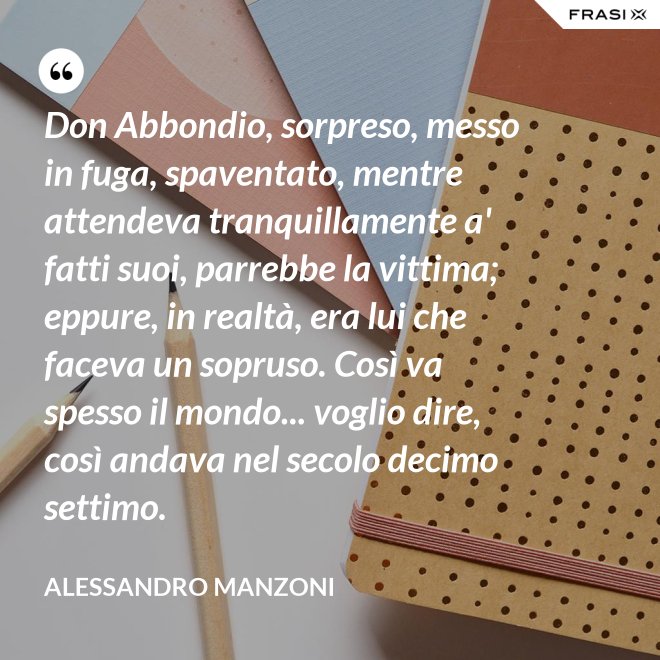 Don Abbondio, sorpreso, messo in fuga, spaventato, mentre attendeva tranquillamente a' fatti suoi, parrebbe la vittima; eppure, in realtà, era lui che faceva un sopruso. Così va spesso il mondo... voglio dire, così andava nel secolo decimo settimo. - Alessandro Manzoni
