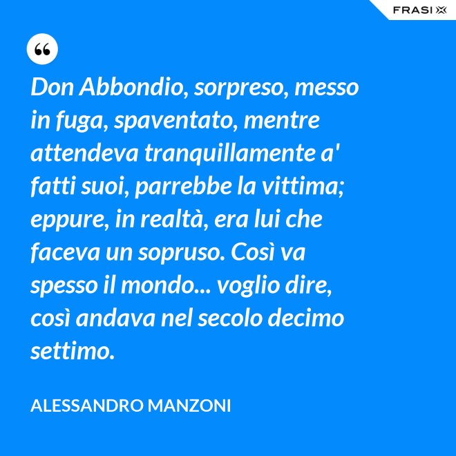 Don Abbondio, sorpreso, messo in fuga, spaventato, mentre attendeva tranquillamente a' fatti suoi, parrebbe la vittima; eppure, in realtà, era lui che faceva un sopruso. Così va spesso il mondo... voglio dire, così andava nel secolo decimo settimo. - Alessandro Manzoni
