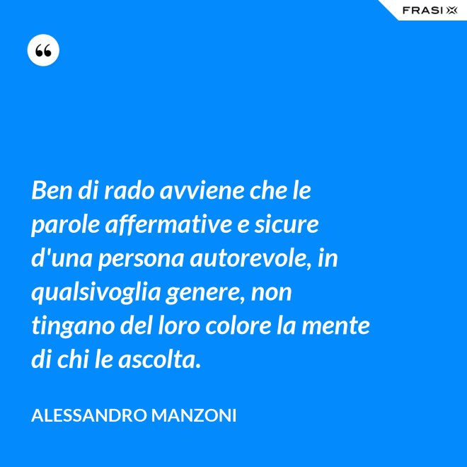 Ben di rado avviene che le parole affermative e sicure d'una persona autorevole, in qualsivoglia genere, non tingano del loro colore la mente di chi le ascolta. - Alessandro Manzoni