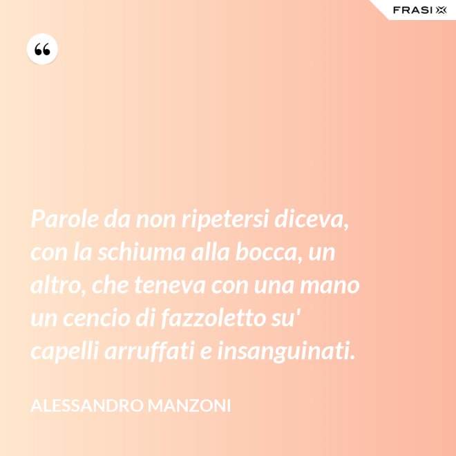 Parole da non ripetersi diceva, con la schiuma alla bocca, un altro, che teneva con una mano un cencio di fazzoletto su' capelli arruffati e insanguinati. - Alessandro Manzoni