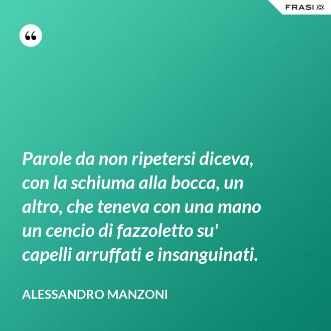 Parole da non ripetersi diceva, con la schiuma alla bocca, un altro, che teneva con una mano un cencio di fazzoletto su' capelli arruffati e insanguinati. - Alessandro Manzoni