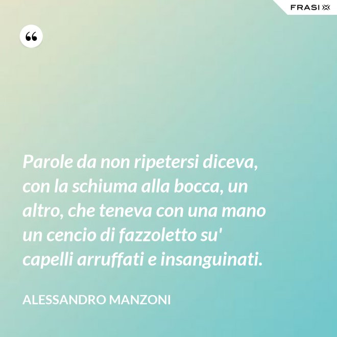 Parole da non ripetersi diceva, con la schiuma alla bocca, un altro, che teneva con una mano un cencio di fazzoletto su' capelli arruffati e insanguinati. - Alessandro Manzoni