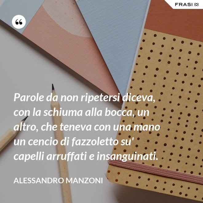 Parole da non ripetersi diceva, con la schiuma alla bocca, un altro, che teneva con una mano un cencio di fazzoletto su' capelli arruffati e insanguinati. - Alessandro Manzoni