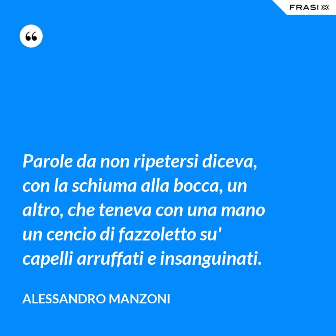 Parole da non ripetersi diceva, con la schiuma alla bocca, un altro, che teneva con una mano un cencio di fazzoletto su' capelli arruffati e insanguinati. - Alessandro Manzoni