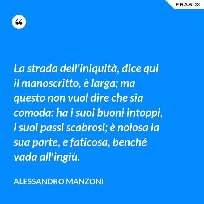 La strada dell'iniquità, dice qui il manoscritto, è larga; ma questo non vuol dire che sia comoda: ha i suoi buoni intoppi, i suoi passi scabrosi; è noiosa la sua parte, e faticosa, benché vada all'ingiù. - Alessandro Manzoni