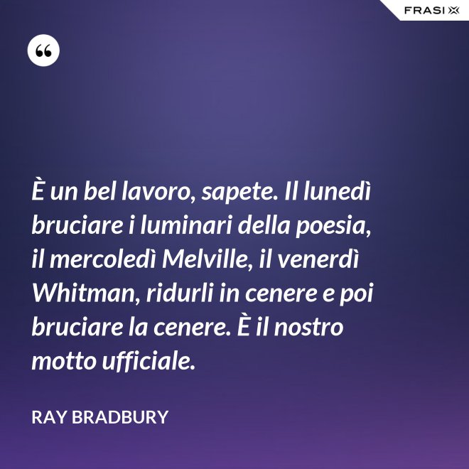 È un bel lavoro, sapete. Il lunedì bruciare i luminari della poesia, il mercoledì Melville, il venerdì Whitman, ridurli in cenere e poi bruciare la cenere. È il nostro motto ufficiale. - Ray Bradbury
