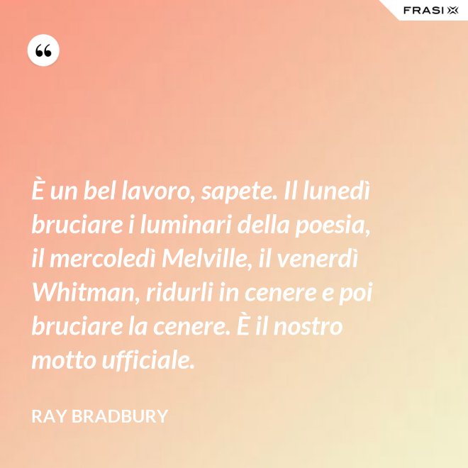 È un bel lavoro, sapete. Il lunedì bruciare i luminari della poesia, il mercoledì Melville, il venerdì Whitman, ridurli in cenere e poi bruciare la cenere. È il nostro motto ufficiale. - Ray Bradbury