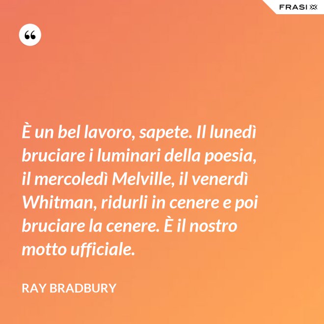 È un bel lavoro, sapete. Il lunedì bruciare i luminari della poesia, il mercoledì Melville, il venerdì Whitman, ridurli in cenere e poi bruciare la cenere. È il nostro motto ufficiale. - Ray Bradbury