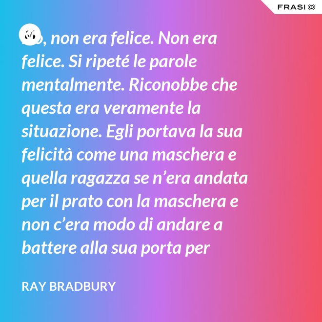 No, non era felice. Non era felice. Si ripeté le parole mentalmente. Riconobbe che questa era veramente la situazione. Egli portava la sua felicità come una maschera e quella ragazza se n’era andata per il prato con la maschera e non c’era modo di andare a battere alla sua porta per riaverla. - Ray Bradbury