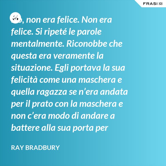No, non era felice. Non era felice. Si ripeté le parole mentalmente. Riconobbe che questa era veramente la situazione. Egli portava la sua felicità come una maschera e quella ragazza se n’era andata per il prato con la maschera e non c’era modo di andare a battere alla sua porta per riaverla. - Ray Bradbury