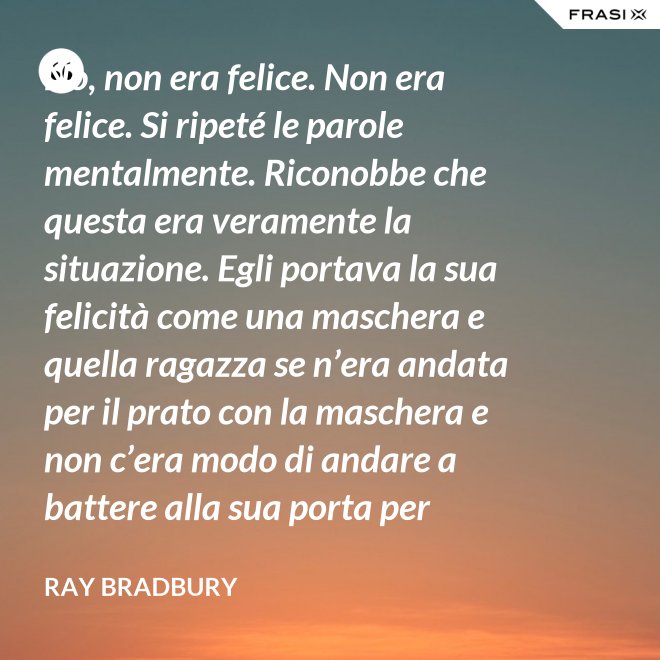 No, non era felice. Non era felice. Si ripeté le parole mentalmente. Riconobbe che questa era veramente la situazione. Egli portava la sua felicità come una maschera e quella ragazza se n’era andata per il prato con la maschera e non c’era modo di andare a battere alla sua porta per riaverla. - Ray Bradbury