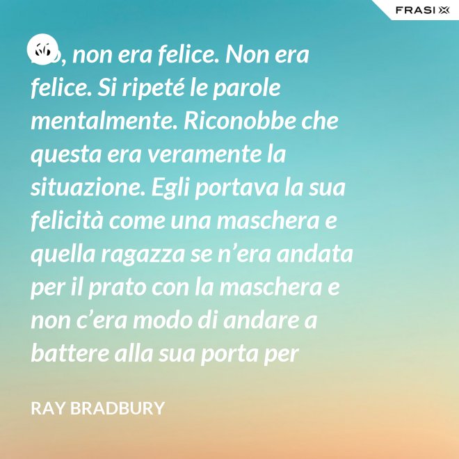 No, non era felice. Non era felice. Si ripeté le parole mentalmente. Riconobbe che questa era veramente la situazione. Egli portava la sua felicità come una maschera e quella ragazza se n’era andata per il prato con la maschera e non c’era modo di andare a battere alla sua porta per riaverla. - Ray Bradbury