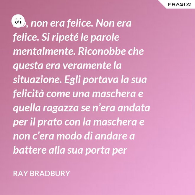 No, non era felice. Non era felice. Si ripeté le parole mentalmente. Riconobbe che questa era veramente la situazione. Egli portava la sua felicità come una maschera e quella ragazza se n’era andata per il prato con la maschera e non c’era modo di andare a battere alla sua porta per riaverla. - Ray Bradbury