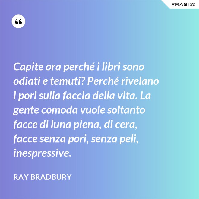 Capite ora perché i libri sono odiati e temuti? Perché rivelano i pori sulla faccia della vita. La gente comoda vuole soltanto facce di luna piena, di cera, facce senza pori, senza peli, inespressive. - Ray Bradbury