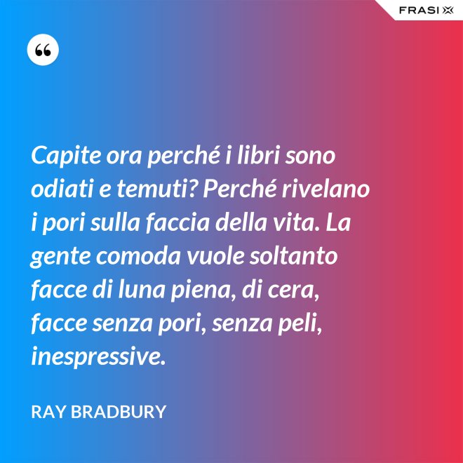 Capite ora perché i libri sono odiati e temuti? Perché rivelano i pori sulla faccia della vita. La gente comoda vuole soltanto facce di luna piena, di cera, facce senza pori, senza peli, inespressive. - Ray Bradbury