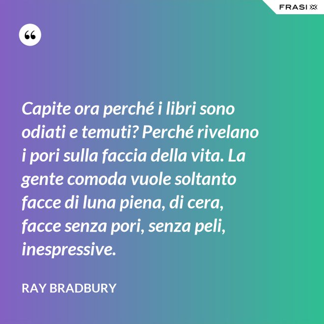 Capite ora perché i libri sono odiati e temuti? Perché rivelano i pori sulla faccia della vita. La gente comoda vuole soltanto facce di luna piena, di cera, facce senza pori, senza peli, inespressive. - Ray Bradbury