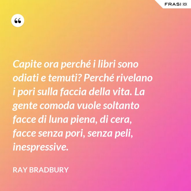 Capite ora perché i libri sono odiati e temuti? Perché rivelano i pori sulla faccia della vita. La gente comoda vuole soltanto facce di luna piena, di cera, facce senza pori, senza peli, inespressive. - Ray Bradbury