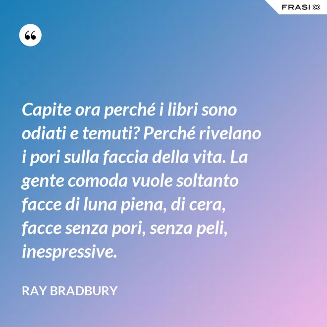 Capite ora perché i libri sono odiati e temuti? Perché rivelano i pori sulla faccia della vita. La gente comoda vuole soltanto facce di luna piena, di cera, facce senza pori, senza peli, inespressive. - Ray Bradbury