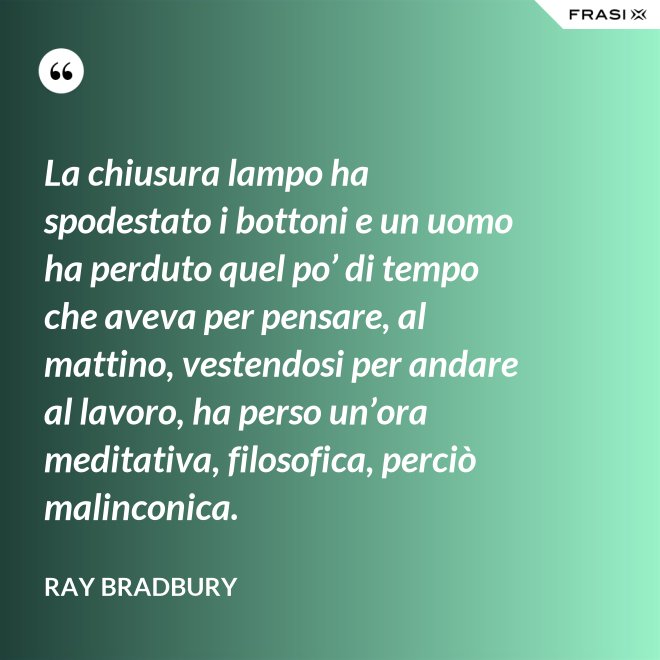 La chiusura lampo ha spodestato i bottoni e un uomo ha perduto quel po’ di tempo che aveva per pensare, al mattino, vestendosi per andare al lavoro, ha perso un’ora meditativa, filosofica, perciò malinconica. - Ray Bradbury