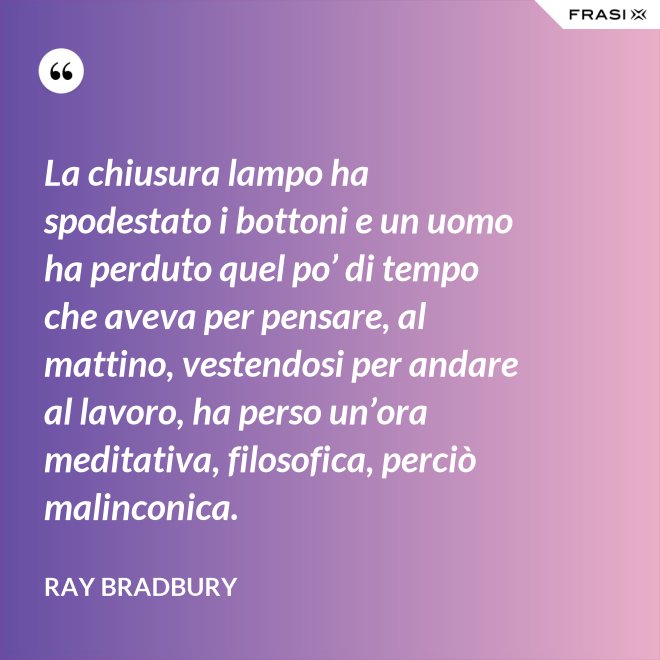 La chiusura lampo ha spodestato i bottoni e un uomo ha perduto quel po’ di tempo che aveva per pensare, al mattino, vestendosi per andare al lavoro, ha perso un’ora meditativa, filosofica, perciò malinconica. - Ray Bradbury