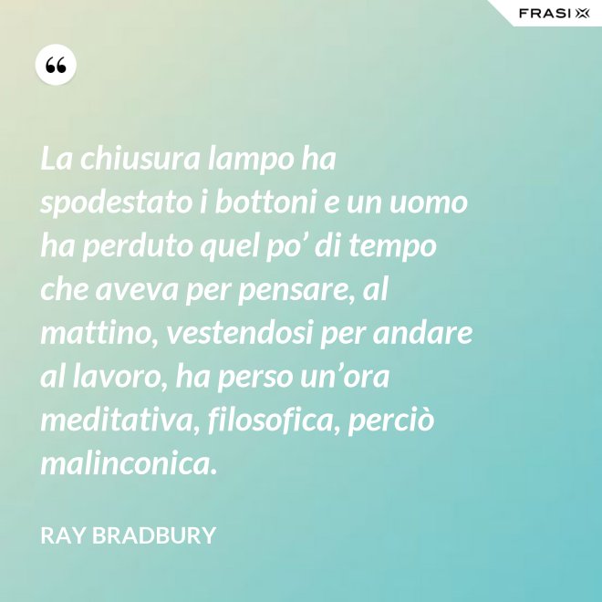 La chiusura lampo ha spodestato i bottoni e un uomo ha perduto quel po’ di tempo che aveva per pensare, al mattino, vestendosi per andare al lavoro, ha perso un’ora meditativa, filosofica, perciò malinconica. - Ray Bradbury