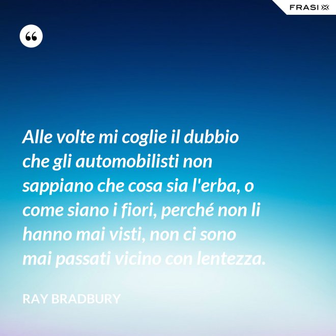 Alle volte mi coglie il dubbio che gli automobilisti non sappiano che cosa sia l'erba, o come siano i fiori, perché non li hanno mai visti, non ci sono mai passati vicino con lentezza. - Ray Bradbury